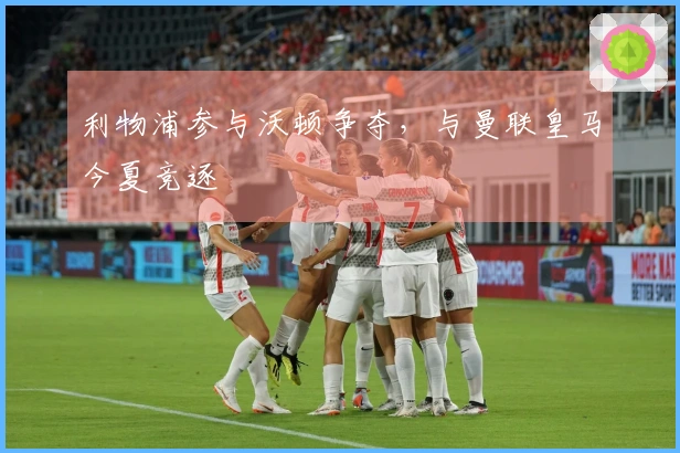 利物浦参与沃顿争夺，与曼联皇马今夏竞逐