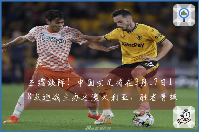 王霜缺阵！中国女足将在3月17日18点迎战主办方澳大利亚，胜者晋级决赛。