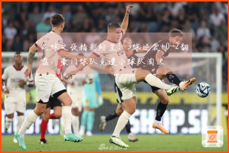 足球之夜精彩纷呈！3球逆袭+0-2翻盘，豪门球队竟遭小球队淘汰