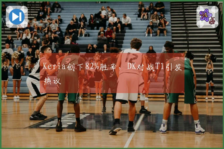Keria创下82%胜率，DK对战T1引发热议