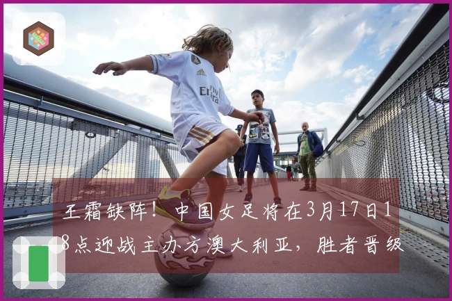 王霜缺阵！中国女足将在3月17日18点迎战主办方澳大利亚，胜者晋级决赛。