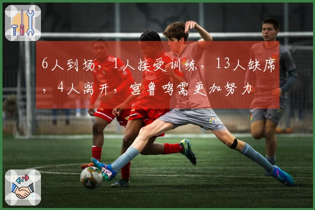 6人到场，1人接受训练，13人缺席，4人离开，宫鲁鸣需更加努力