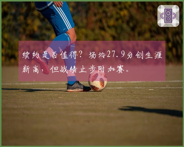 续约是否值得？场均27.9分创生涯新高，但战绩止步附加赛。