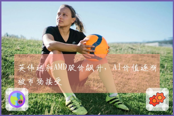 英伟达和AMD股价飙升，AI价值逐渐被市场接受