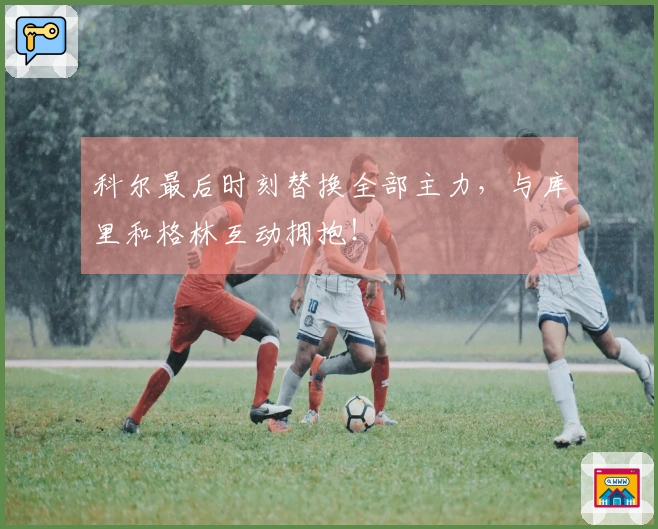 科尔最后时刻替换全部主力，与库里和格林互动拥抱！