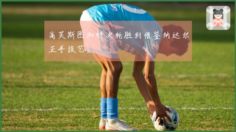 高芙斯图加特次轮胜利借鉴纳达尔正手技艺