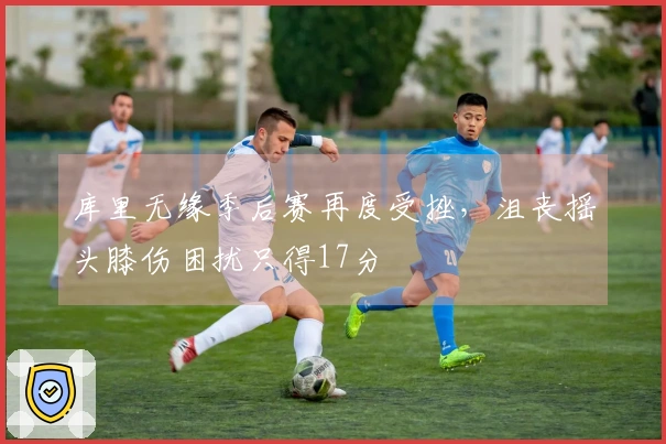 库里无缘季后赛再度受挫，沮丧摇头膝伤困扰只得17分