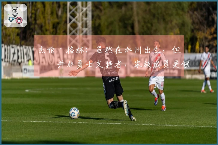 杰伦·格林：虽然在加州出生，但我并非勇士支持者，家族成员更倾向于热火队