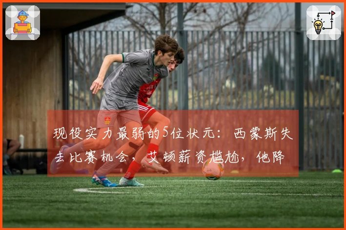 现役实力最弱的5位状元：西蒙斯失去比赛机会，艾顿薪资尴尬，他降级打发展联盟