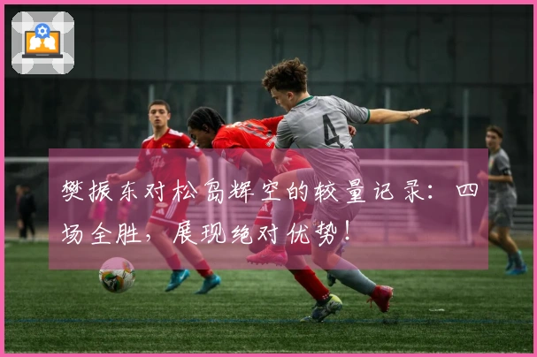 樊振东对松岛辉空的较量记录：四场全胜，展现绝对优势！