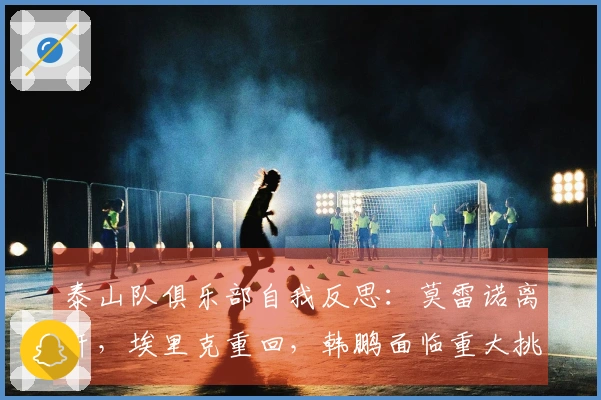 泰山队俱乐部自我反思：莫雷诺离开，埃里克重回，韩鹏面临重大挑战